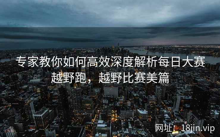 专家教你如何高效深度解析每日大赛越野跑，越野比赛美篇