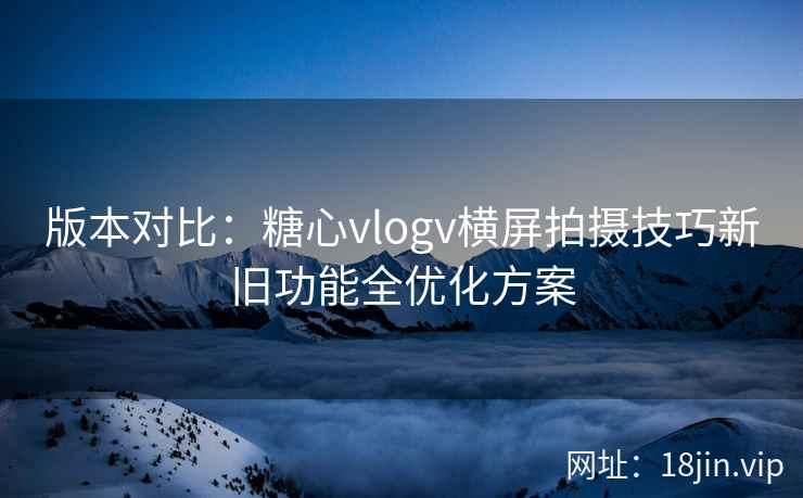 版本对比：糖心vlogv横屏拍摄技巧新旧功能全优化方案