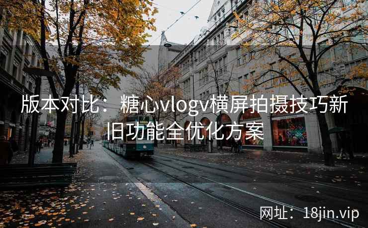 版本对比：糖心vlogv横屏拍摄技巧新旧功能全优化方案