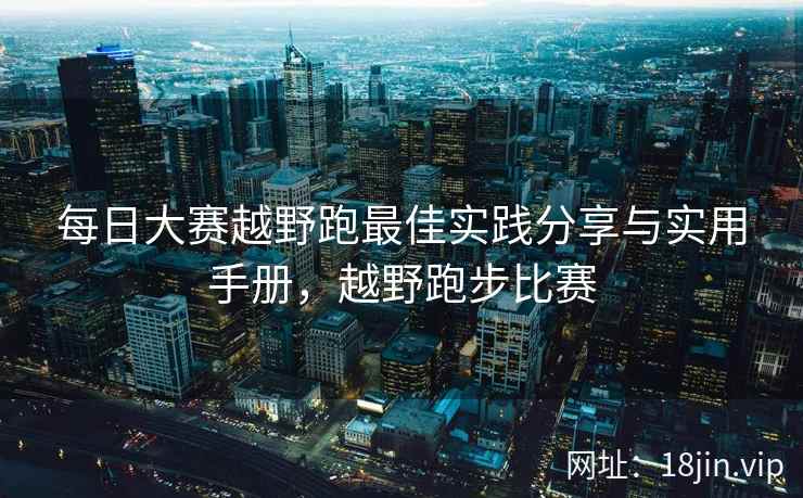 每日大赛越野跑最佳实践分享与实用手册，越野跑步比赛