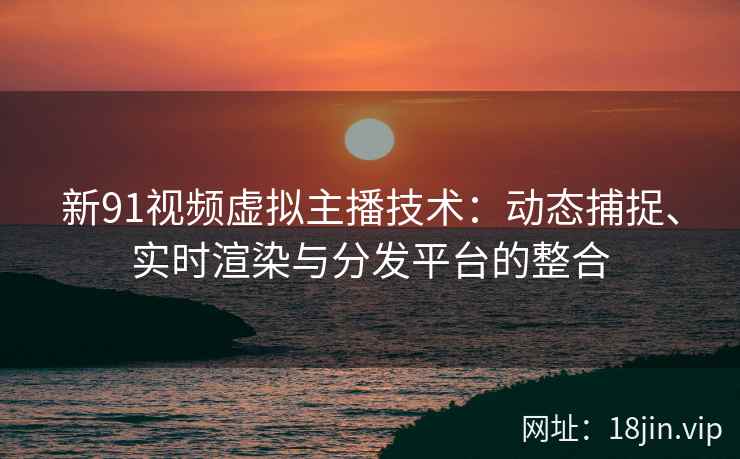 新91视频虚拟主播技术：动态捕捉、实时渲染与分发平台的整合  第1张