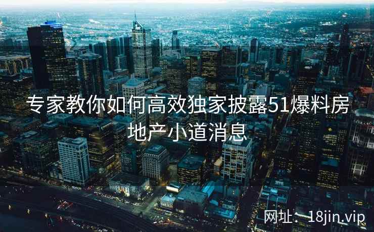 专家教你如何高效独家披露51爆料房地产小道消息  第2张