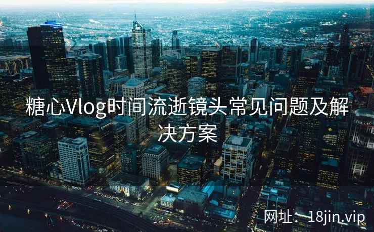 糖心Vlog时间流逝镜头常见问题及解决方案