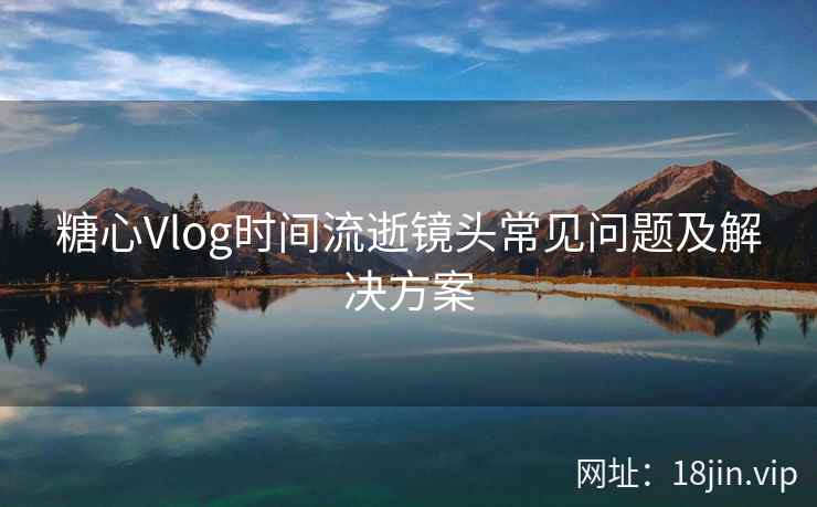糖心Vlog时间流逝镜头常见问题及解决方案