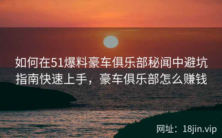 如何在51爆料豪车俱乐部秘闻中避坑指南快速上手，豪车俱乐部怎么赚钱