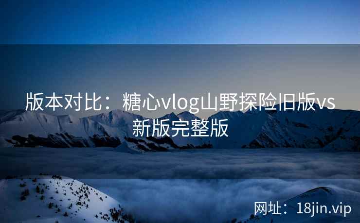 版本对比：糖心vlog山野探险旧版vs新版完整版