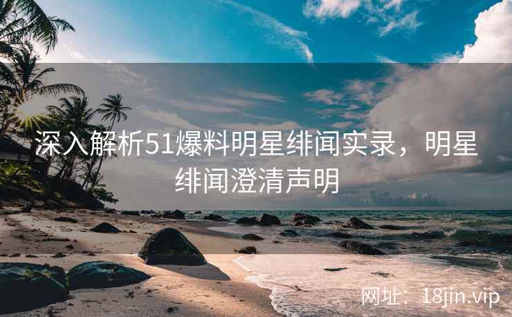 深入解析51爆料明星绯闻实录，明星绯闻澄清声明  第1张