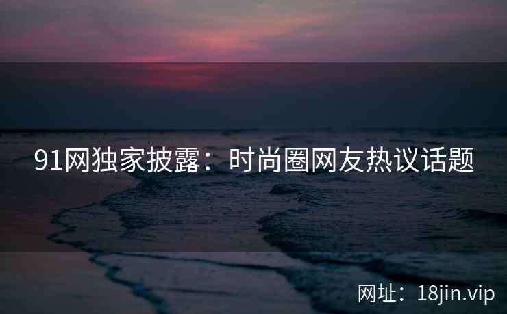 91网独家披露：时尚圈网友热议话题