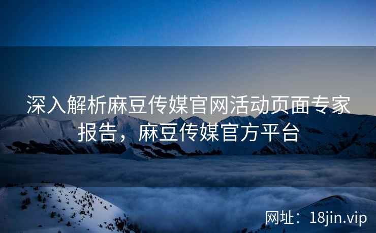 深入解析麻豆传媒官网活动页面专家报告，麻豆传媒官方平台