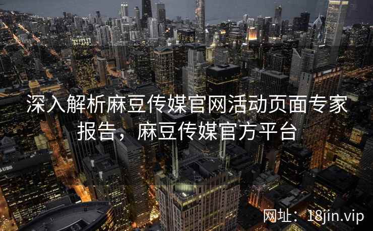 深入解析麻豆传媒官网活动页面专家报告，麻豆传媒官方平台