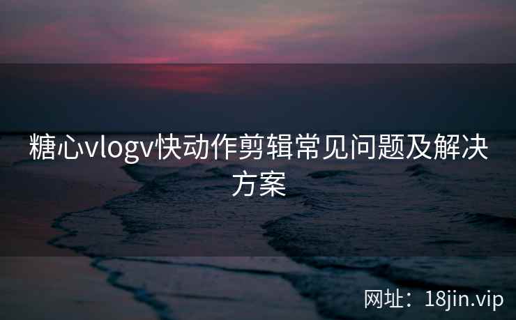 糖心vlogv快动作剪辑常见问题及解决方案