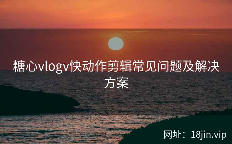 糖心vlogv快动作剪辑常见问题及解决方案