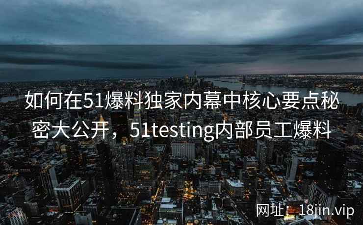 如何在51爆料独家内幕中核心要点秘密大公开，51testing内部员工爆料