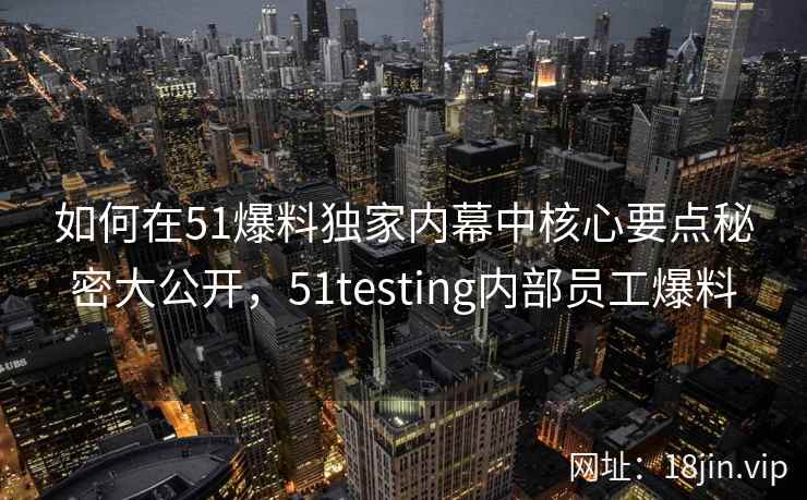 如何在51爆料独家内幕中核心要点秘密大公开，51testing内部员工爆料