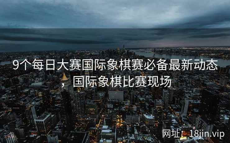 9个每日大赛国际象棋赛必备最新动态，国际象棋比赛现场
