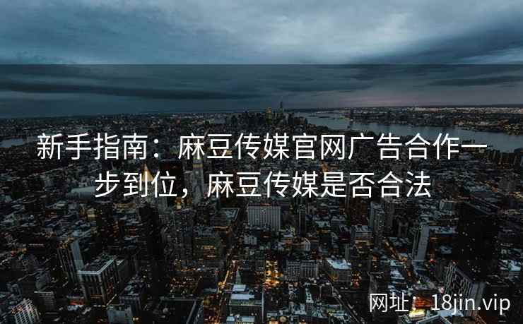 新手指南：麻豆传媒官网广告合作一步到位，麻豆传媒是否合法
