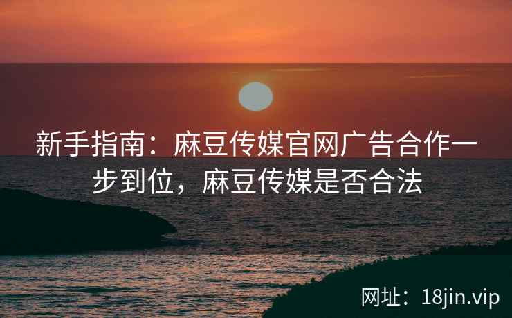 新手指南：麻豆传媒官网广告合作一步到位，麻豆传媒是否合法