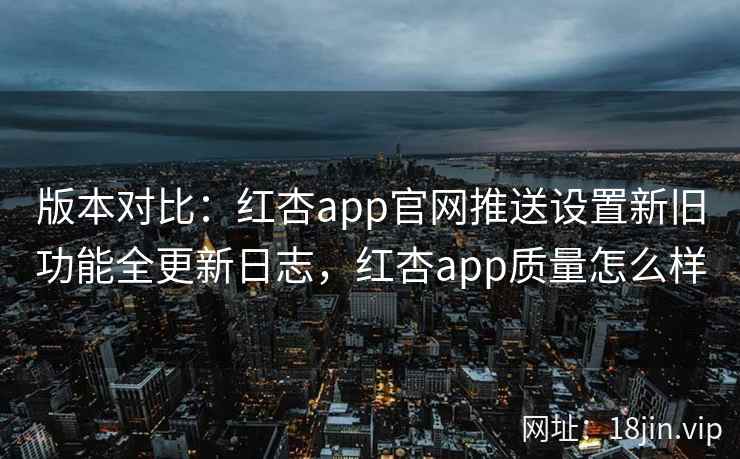 版本对比：红杏app官网推送设置新旧功能全更新日志，红杏app质量怎么样