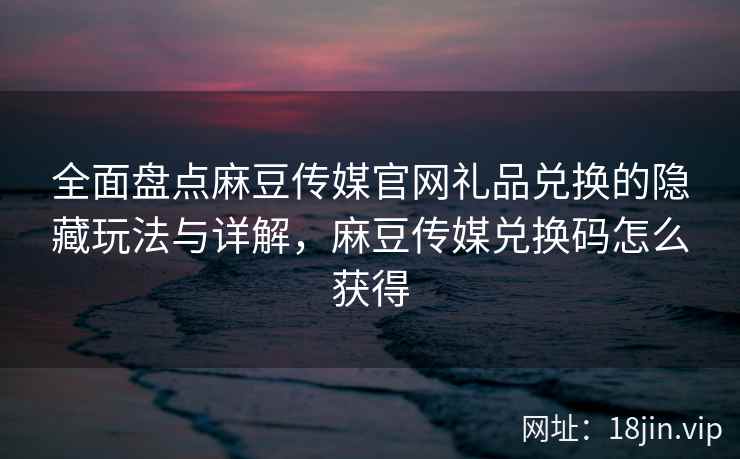 全面盘点麻豆传媒官网礼品兑换的隐藏玩法与详解，麻豆传媒兑换码怎么获得