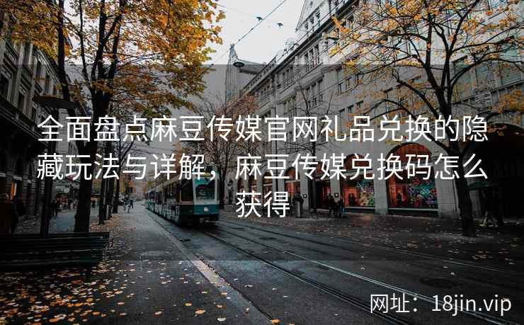 全面盘点麻豆传媒官网礼品兑换的隐藏玩法与详解，麻豆传媒兑换码怎么获得
