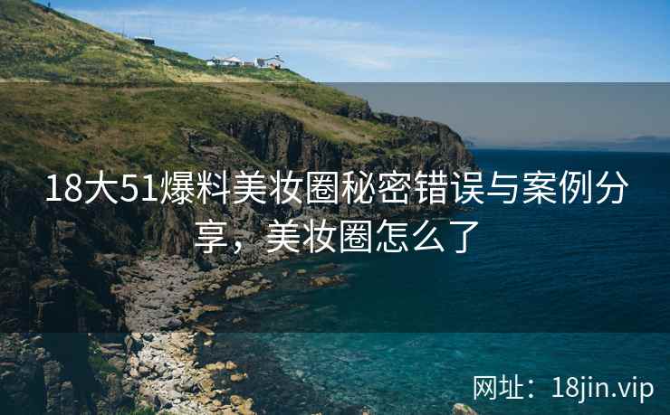 18大51爆料美妆圈秘密错误与案例分享，美妆圈怎么了
