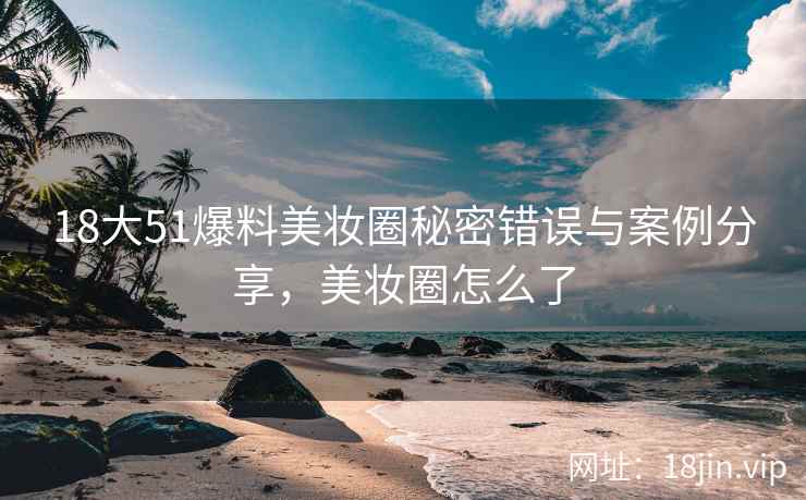 18大51爆料美妆圈秘密错误与案例分享，美妆圈怎么了