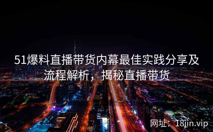 51爆料直播带货内幕最佳实践分享及流程解析，揭秘直播带货