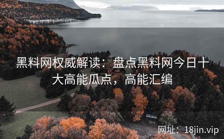 黑料网权威解读：盘点黑料网今日十大高能瓜点，高能汇编