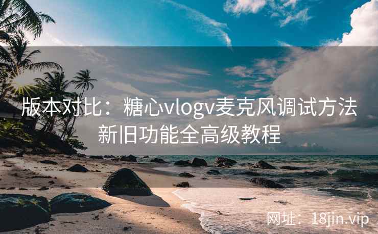 版本对比：糖心vlogv麦克风调试方法新旧功能全高级教程