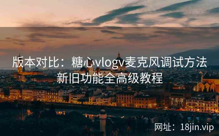 版本对比：糖心vlogv麦克风调试方法新旧功能全高级教程