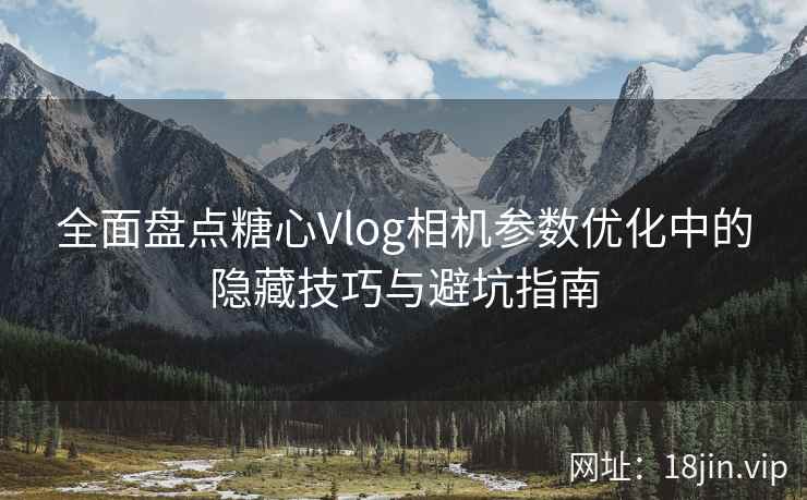 全面盘点糖心Vlog相机参数优化中的隐藏技巧与避坑指南