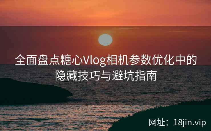全面盘点糖心Vlog相机参数优化中的隐藏技巧与避坑指南