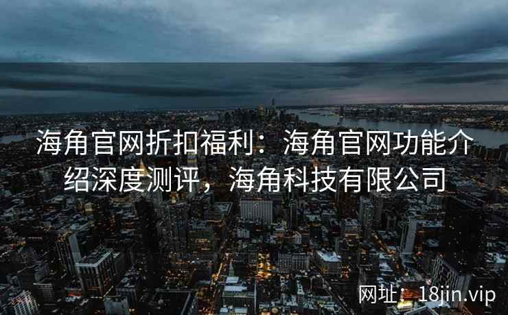 海角官网折扣福利：海角官网功能介绍深度测评，海角科技有限公司