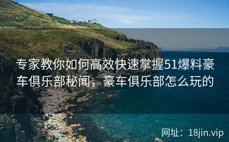 专家教你如何高效快速掌握51爆料豪车俱乐部秘闻，豪车俱乐部怎么玩的