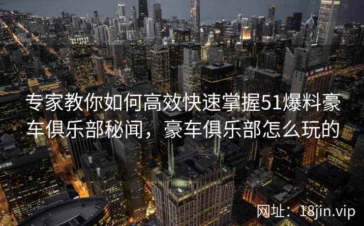 专家教你如何高效快速掌握51爆料豪车俱乐部秘闻，豪车俱乐部怎么玩的