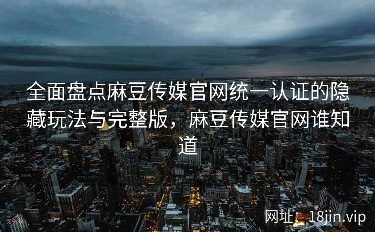 全面盘点麻豆传媒官网统一认证的隐藏玩法与完整版，麻豆传媒官网谁知道