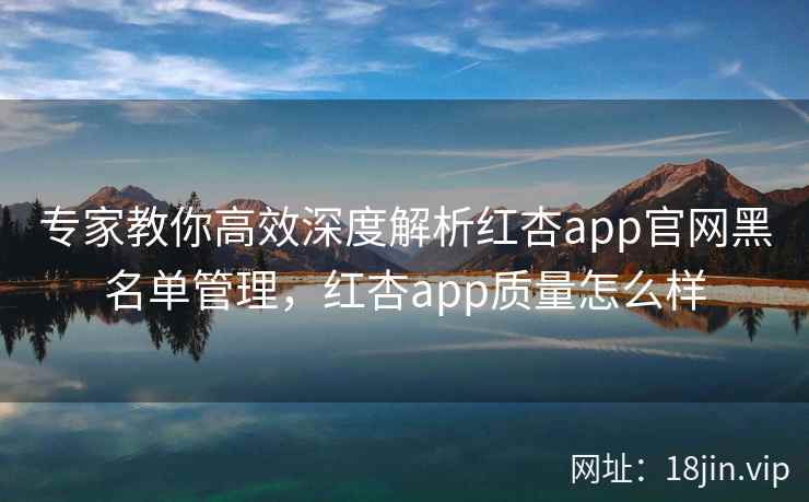 专家教你高效深度解析红杏app官网黑名单管理，红杏app质量怎么样