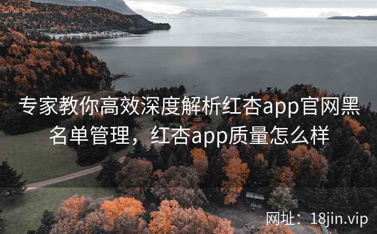 专家教你高效深度解析红杏app官网黑名单管理，红杏app质量怎么样