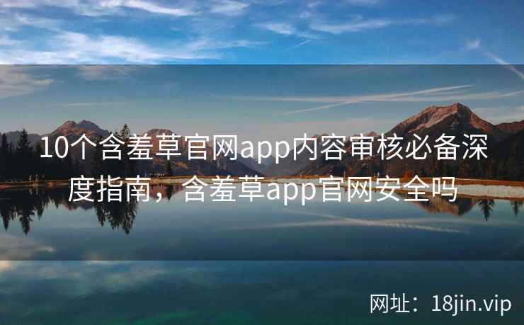 10个含羞草官网app内容审核必备深度指南，含羞草app官网安全吗