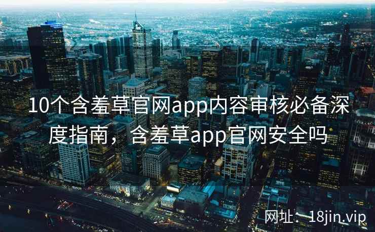10个含羞草官网app内容审核必备深度指南，含羞草app官网安全吗