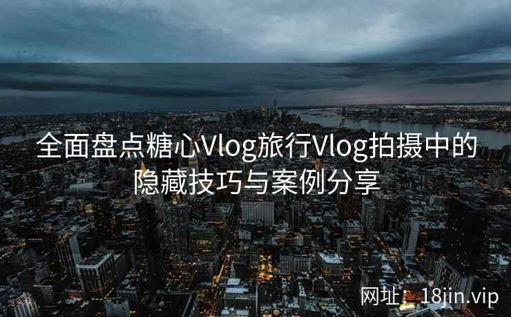 全面盘点糖心Vlog旅行Vlog拍摄中的隐藏技巧与案例分享