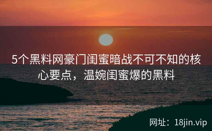 5个黑料网豪门闺蜜暗战不可不知的核心要点，温婉闺蜜爆的黑料