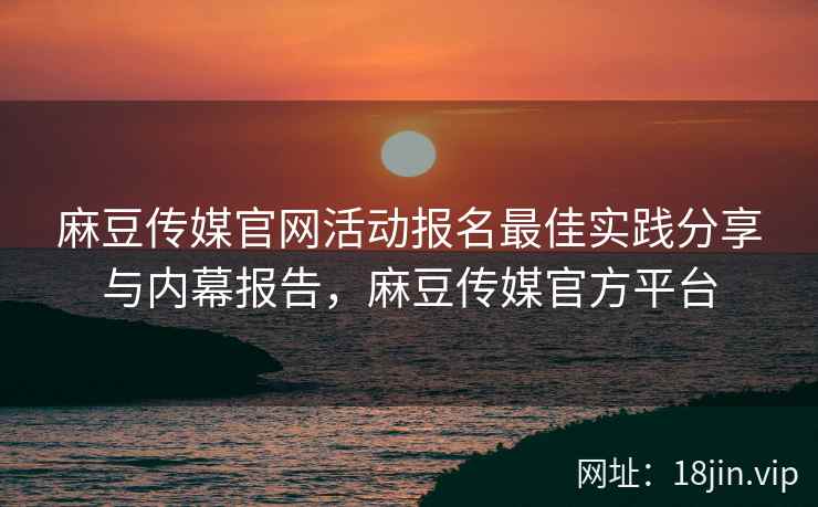 麻豆传媒官网活动报名最佳实践分享与内幕报告，麻豆传媒官方平台