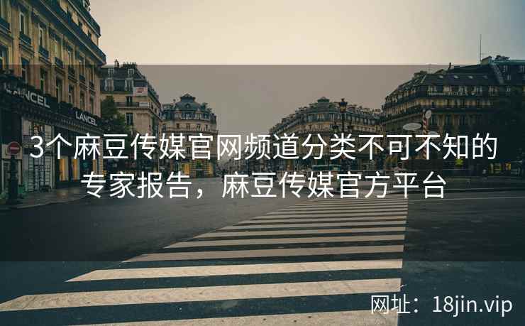 3个麻豆传媒官网频道分类不可不知的专家报告，麻豆传媒官方平台