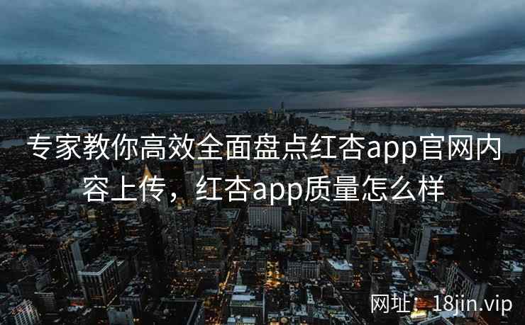 专家教你高效全面盘点红杏app官网内容上传，红杏app质量怎么样