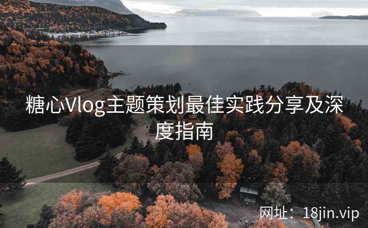 糖心Vlog主题策划最佳实践分享及深度指南