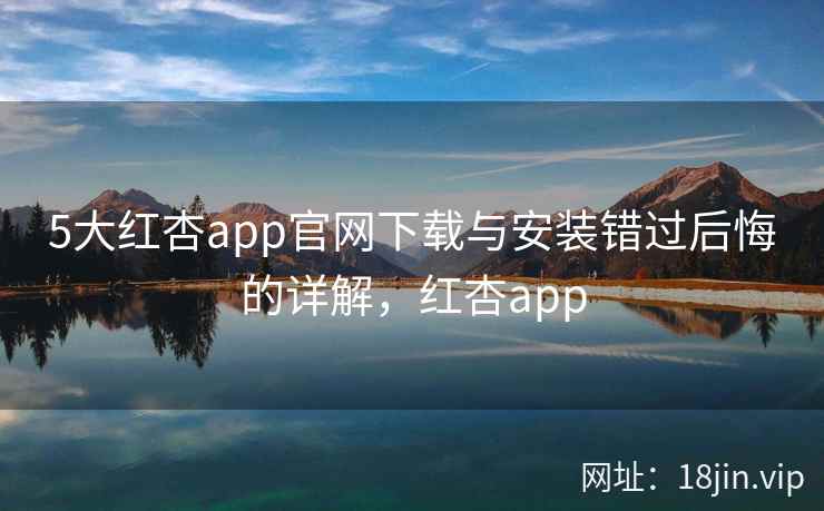 5大红杏app官网下载与安装错过后悔的详解，红杏app