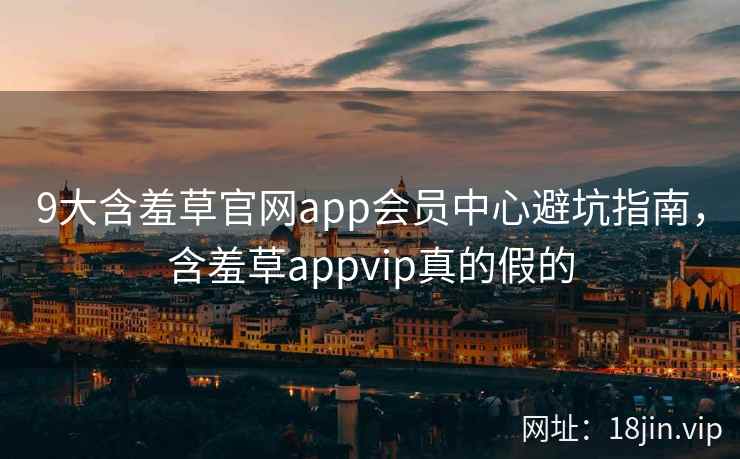 9大含羞草官网app会员中心避坑指南，含羞草appvip真的假的
