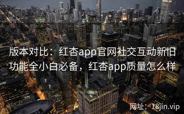版本对比：红杏app官网社交互动新旧功能全小白必备，红杏app质量怎么样