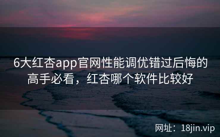 6大红杏app官网性能调优错过后悔的高手必看，红杏哪个软件比较好